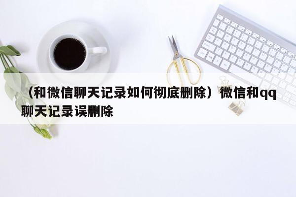 （和微信聊天记录如何彻底删除）微信和qq聊天记录误删除