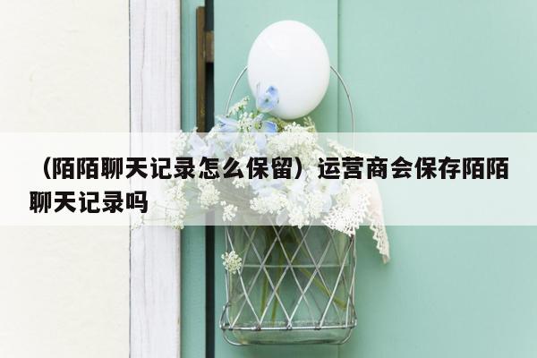 （陌陌聊天记录怎么保留）运营商会保存陌陌聊天记录吗