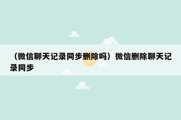 （微信聊天记录同步删除吗）微信删除聊天记录同步