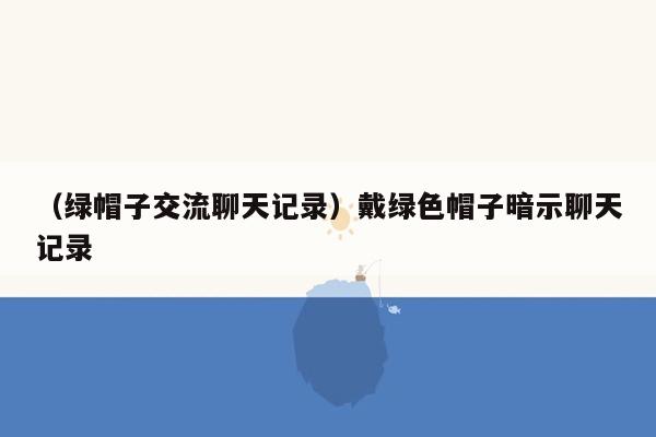 （绿帽子交流聊天记录）戴绿色帽子暗示聊天记录