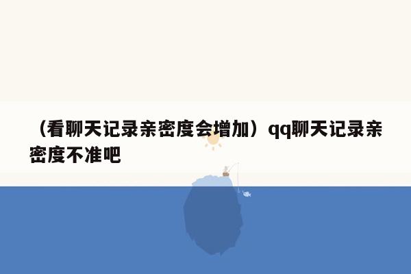 （看聊天记录亲密度会增加）qq聊天记录亲密度不准吧