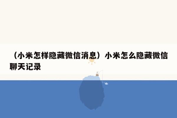 （小米怎样隐藏微信消息）小米怎么隐藏微信聊天记录