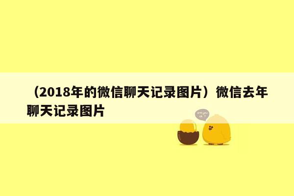 （2018年的微信聊天记录图片）微信去年聊天记录图片