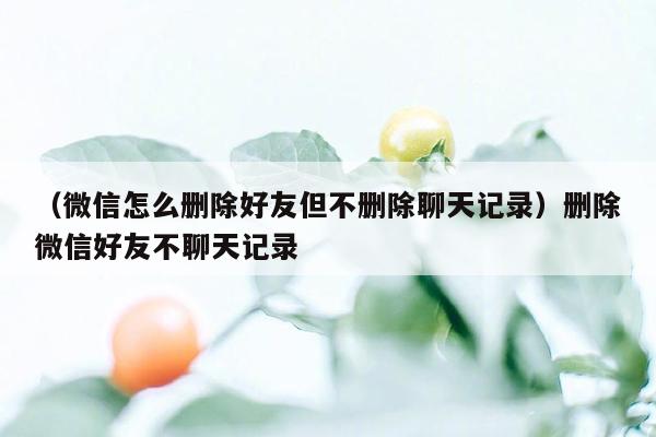 （微信怎么删除好友但不删除聊天记录）删除微信好友不聊天记录