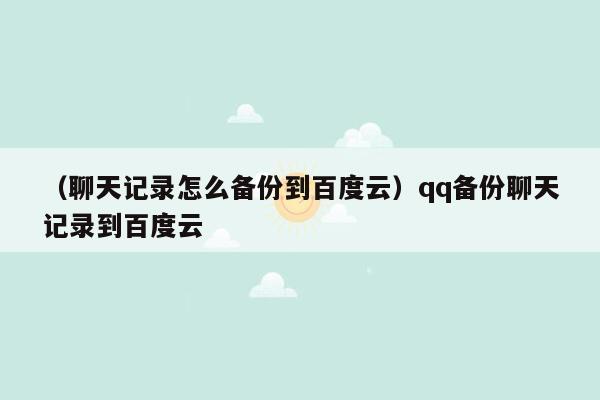 （聊天记录怎么备份到百度云）qq备份聊天记录到百度云