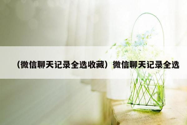 （微信聊天记录全选收藏）微信聊天记录全选