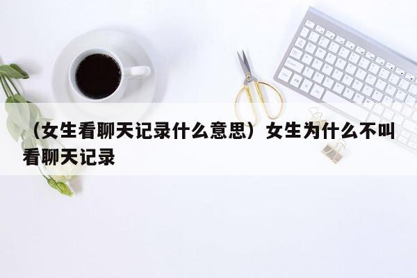 （女生看聊天记录什么意思）女生为什么不叫看聊天记录