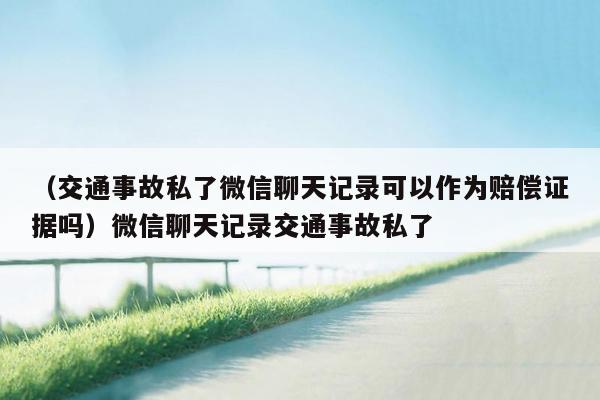 （交通事故私了微信聊天记录可以作为赔偿证据吗）微信聊天记录交通事故私了