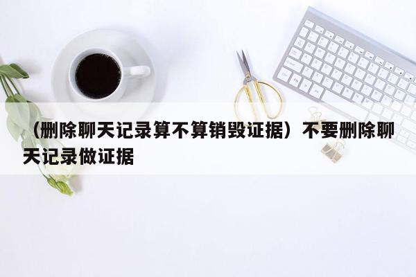 （删除聊天记录算不算销毁证据）不要删除聊天记录做证据