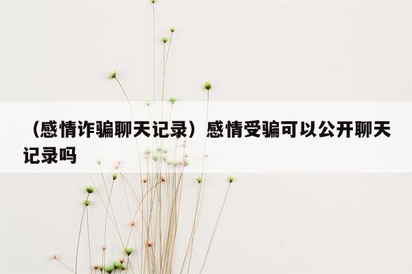 （感情诈骗聊天记录）感情受骗可以公开聊天记录吗