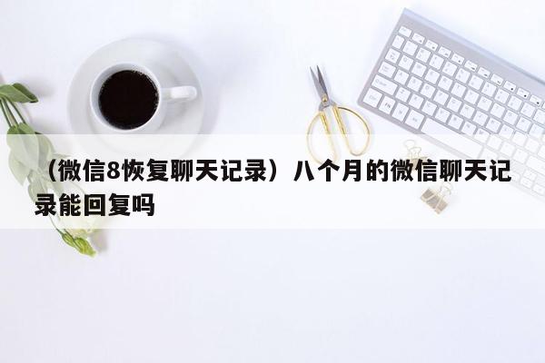 （微信8恢复聊天记录）八个月的微信聊天记录能回复吗