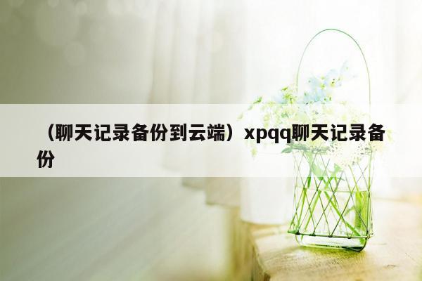 （聊天记录备份到云端）xpqq聊天记录备份