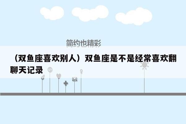 （双鱼座喜欢别人）双鱼座是不是经常喜欢翻聊天记录