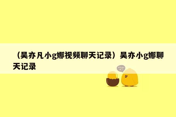 （吴亦凡小g娜视频聊天记录）吴亦小g娜聊天记录