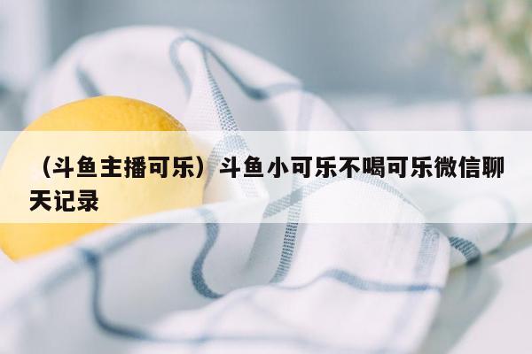 （斗鱼主播可乐）斗鱼小可乐不喝可乐微信聊天记录