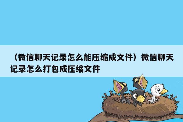 （微信聊天记录怎么能压缩成文件）微信聊天记录怎么打包成压缩文件