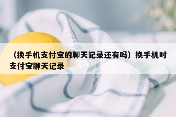 （换手机支付宝的聊天记录还有吗）换手机时支付宝聊天记录