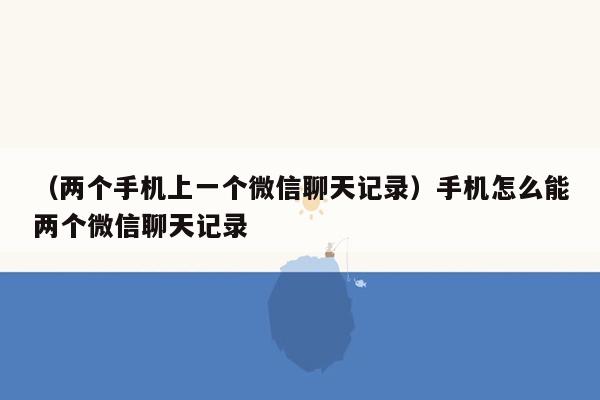 （两个手机上一个微信聊天记录）手机怎么能两个微信聊天记录