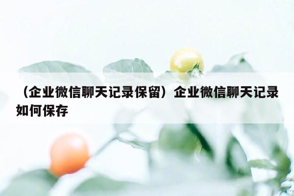 （企业微信聊天记录保留）企业微信聊天记录如何保存