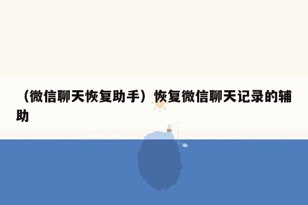 （微信聊天恢复助手）恢复微信聊天记录的辅助