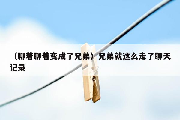 （聊着聊着变成了兄弟）兄弟就这么走了聊天记录