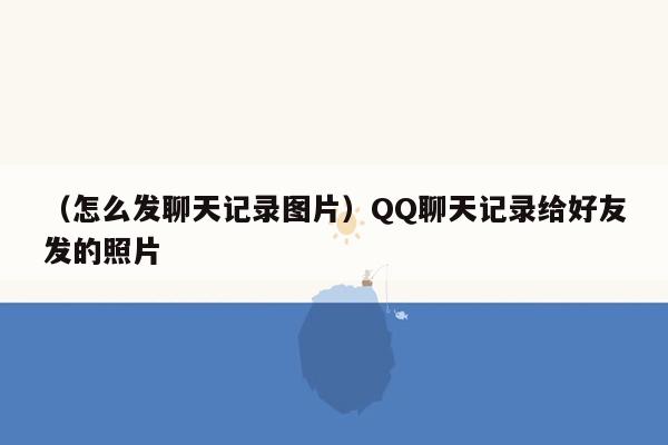 （怎么发聊天记录图片）QQ聊天记录给好友发的照片