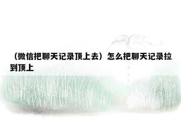 （微信把聊天记录顶上去）怎么把聊天记录拉到顶上