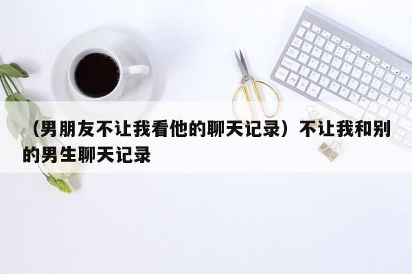 （男朋友不让我看他的聊天记录）不让我和别的男生聊天记录