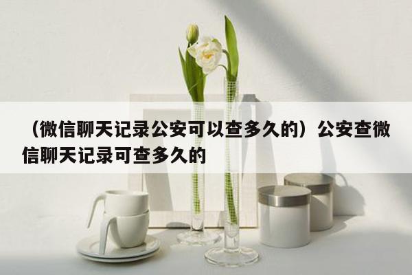 （微信聊天记录公安可以查多久的）公安查微信聊天记录可查多久的