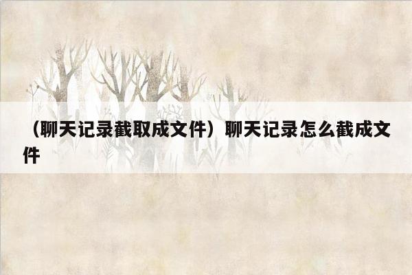 （聊天记录截取成文件）聊天记录怎么截成文件