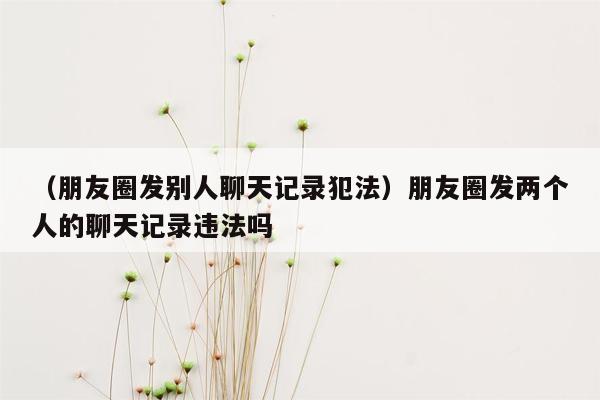 （朋友圈发别人聊天记录犯法）朋友圈发两个人的聊天记录违法吗