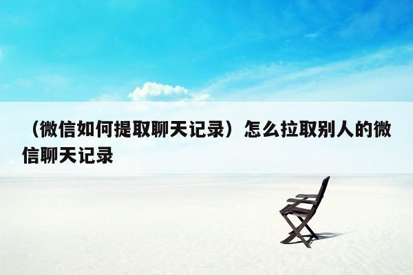 （微信如何提取聊天记录）怎么拉取别人的微信聊天记录