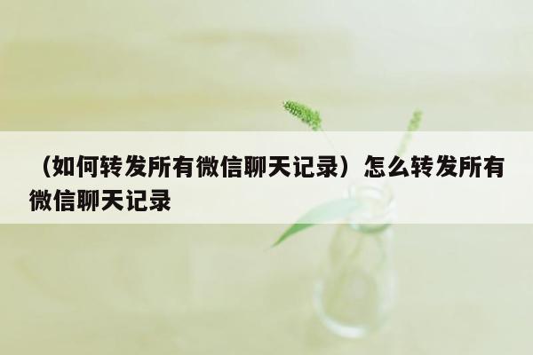 （如何转发所有微信聊天记录）怎么转发所有微信聊天记录