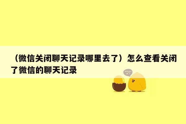 （微信关闭聊天记录哪里去了）怎么查看关闭了微信的聊天记录