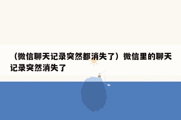 （微信聊天记录突然都消失了）微信里的聊天记录突然消失了