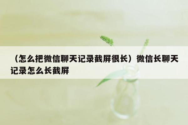 （怎么把微信聊天记录截屏很长）微信长聊天记录怎么长截屏