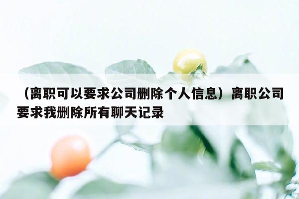 （离职可以要求公司删除个人信息）离职公司要求我删除所有聊天记录