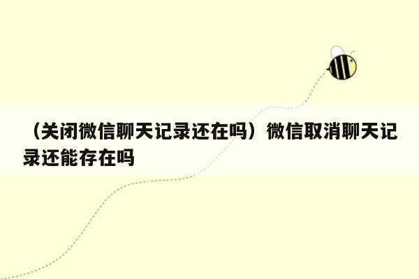 （关闭微信聊天记录还在吗）微信取消聊天记录还能存在吗