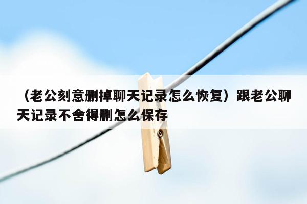 （老公刻意删掉聊天记录怎么恢复）跟老公聊天记录不舍得删怎么保存