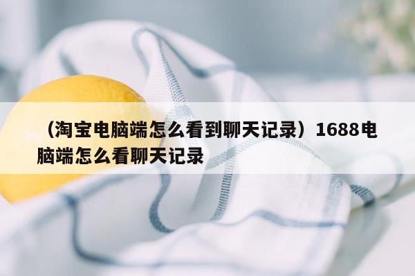 （淘宝电脑端怎么看到聊天记录）1688电脑端怎么看聊天记录