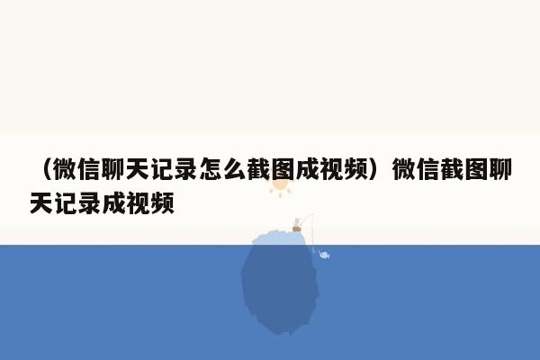 （微信聊天记录怎么截图成视频）微信截图聊天记录成视频