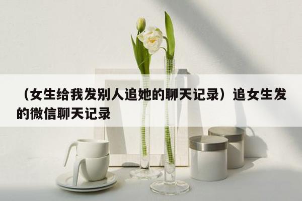 （女生给我发别人追她的聊天记录）追女生发的微信聊天记录