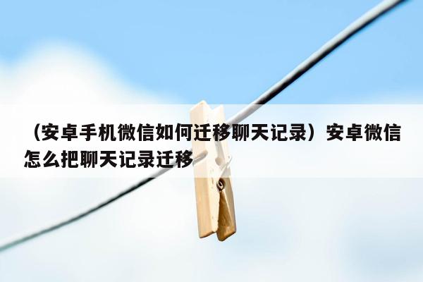 （安卓手机微信如何迁移聊天记录）安卓微信怎么把聊天记录迁移