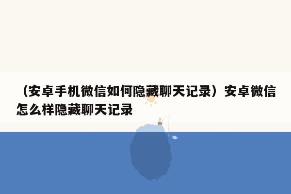 （安卓手机微信如何隐藏聊天记录）安卓微信怎么样隐藏聊天记录