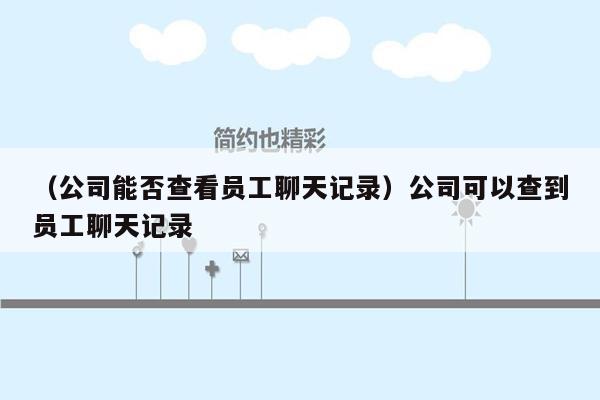 （公司能否查看员工聊天记录）公司可以查到员工聊天记录