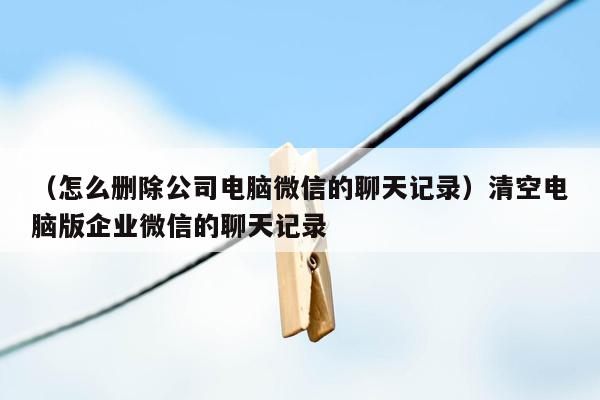 （怎么删除公司电脑微信的聊天记录）清空电脑版企业微信的聊天记录