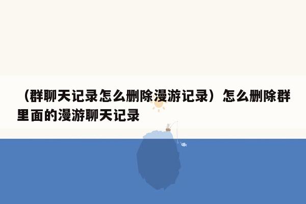 （群聊天记录怎么删除漫游记录）怎么删除群里面的漫游聊天记录