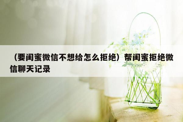 （要闺蜜微信不想给怎么拒绝）帮闺蜜拒绝微信聊天记录