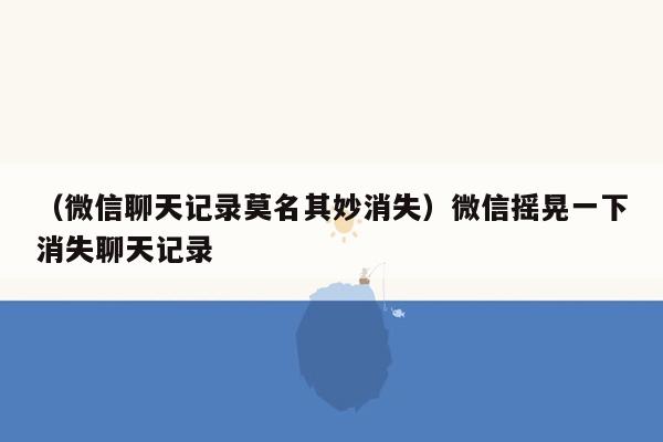 （微信聊天记录莫名其妙消失）微信摇晃一下消失聊天记录