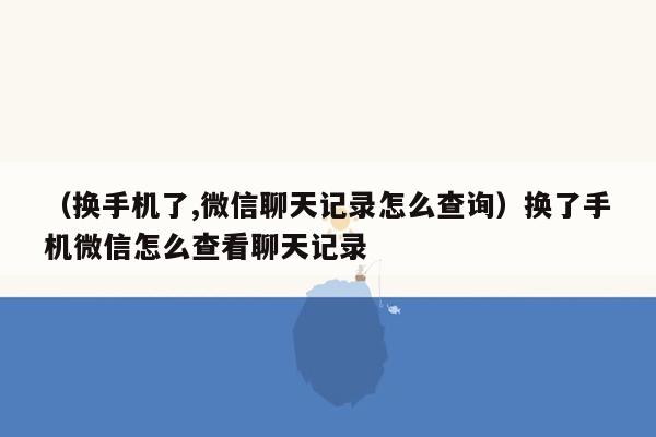 （换手机了,微信聊天记录怎么查询）换了手机微信怎么查看聊天记录